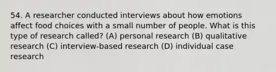 54. A researcher conducted interviews about how emotions affect food choices with a small number of people. What is this type of research called? (A) personal research (B) qualitative research (C) interview-based research (D) individual case research