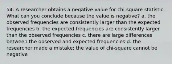 54. A researcher obtains a negative value for chi-square statistic. What can you conclude because the value is negative? a. the observed frequencies are consistently larger than the expected frequencies b. the expected frequencies are consistently larger than the observed frequencies c. there are large differences between the observed and expected frequencies d. the researcher made a mistake; the value of chi-square cannot be negative