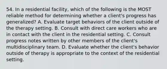 54. In a residential facility, which of the following is the MOST reliable method for determining whether a client's progress has generalized? A. Evaluate target behaviors of the client outside of the therapy setting. B. Consult with direct care workers who are in contact with the client in the residential setting. C. Consult progress notes written by other members of the client's multidisciplinary team. D. Evaluate whether the client's behavior outside of therapy is appropriate to the context of the residential setting.