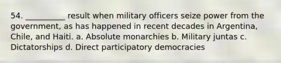 54. ​__________ result when military officers seize power from the government, as has happened in recent decades in Argentina, Chile, and Haiti. a. ​Absolute monarchies b. ​Military juntas c. ​Dictatorships d. ​Direct participatory democracies