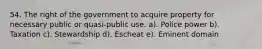 54. The right of the government to acquire property for necessary public or quasi-public use. a). Police power b). Taxation c). Stewardship d). Escheat e). Eminent domain