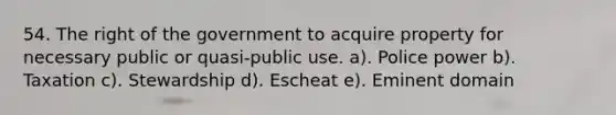 54. The right of the government to acquire property for necessary public or quasi-public use. a). Police power b). Taxation c). Stewardship d). Escheat e). Eminent domain