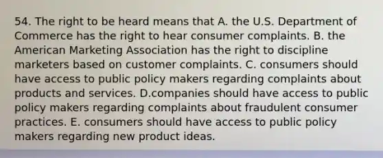 54. The right to be heard means that A. the U.S. Department of Commerce has the right to hear consumer complaints. B. the American Marketing Association has the right to discipline marketers based on customer complaints. C. consumers should have access to public policy makers regarding complaints about products and services. D.companies should have access to public policy makers regarding complaints about fraudulent consumer practices. E. consumers should have access to public policy makers regarding new product ideas.