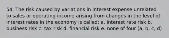 54. The risk caused by variations in interest expense unrelated to sales or operating income arising from changes in the level of interest rates in the economy is called: a. interest rate risk b. business risk c. tax risk d. financial risk e. none of four (a, b, c, d)