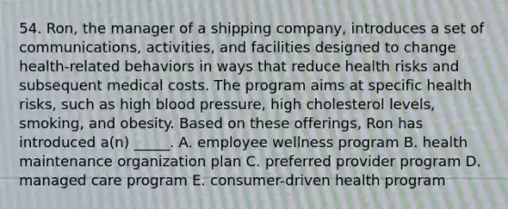 54. Ron, the manager of a shipping company, introduces a set of communications, activities, and facilities designed to change health-related behaviors in ways that reduce health risks and subsequent medical costs. The program aims at specific health risks, such as high blood pressure, high cholesterol levels, smoking, and obesity. Based on these offerings, Ron has introduced a(n) _____. A. employee wellness program B. health maintenance organization plan C. preferred provider program D. managed care program E. consumer-driven health program