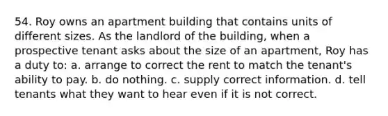 54. Roy owns an apartment building that contains units of different sizes. As the landlord of the building, when a prospective tenant asks about the size of an apartment, Roy has a duty to: a. arrange to correct the rent to match the tenant's ability to pay. b. do nothing. c. supply correct information. d. tell tenants what they want to hear even if it is not correct.