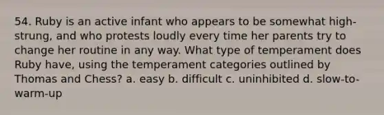 54. Ruby is an active infant who appears to be somewhat high-strung, and who protests loudly every time her parents try to change her routine in any way. What type of temperament does Ruby have, using the temperament categories outlined by Thomas and Chess? a. easy b. difficult c. uninhibited d. slow-to-warm-up