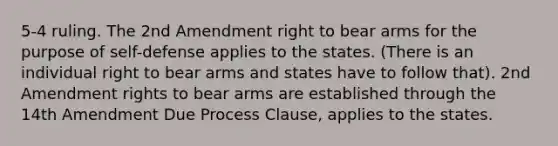 5-4 ruling. The 2nd Amendment right to bear arms for the purpose of self-defense applies to the states. (There is an individual right to bear arms and states have to follow that). 2nd Amendment rights to bear arms are established through the 14th Amendment Due Process Clause, applies to the states.