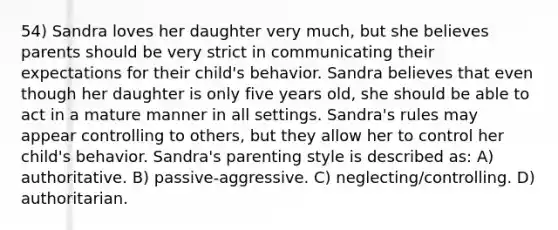 54) Sandra loves her daughter very much, but she believes parents should be very strict in communicating their expectations for their child's behavior. Sandra believes that even though her daughter is only five years old, she should be able to act in a mature manner in all settings. Sandra's rules may appear controlling to others, but they allow her to control her child's behavior. Sandra's parenting style is described as: A) authoritative. B) passive-aggressive. C) neglecting/controlling. D) authoritarian.