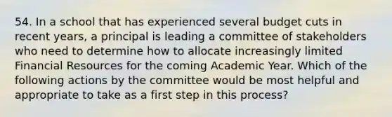 54. In a school that has experienced several budget cuts in recent years, a principal is leading a committee of stakeholders who need to determine how to allocate increasingly limited Financial Resources for the coming Academic Year. Which of the following actions by the committee would be most helpful and appropriate to take as a first step in this process?