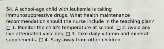 54. A school-age child with leukemia is taking immunosuppressive drugs. What health maintenance recommendation should the nurse include in the teaching plan? □ 1. Monitor the child's temperature at school. □ 2. Avoid any live attenuated vaccines. □ 3. Take daily vitamin and mineral supplements. □ 4. Stay away from other children.