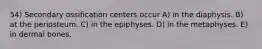 54) Secondary ossification centers occur A) in the diaphysis. B) at the periosteum. C) in the epiphyses. D) in the metaphyses. E) in dermal bones.