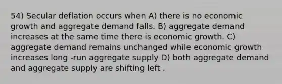 54) Secular deflation occurs when A) there is no economic growth and aggregate demand falls. B) aggregate demand increases at the same time there is economic growth. C) aggregate demand remains unchanged while economic growth increases long -run aggregate supply D) both aggregate demand and aggregate supply are shifting left .