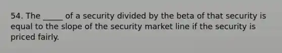 54. The _____ of a security divided by the beta of that security is equal to the slope of the security market line if the security is priced fairly.