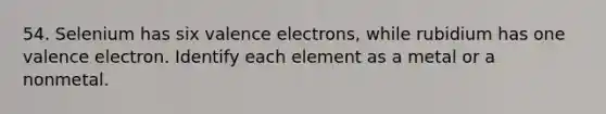 54. Selenium has six <a href='https://www.questionai.com/knowledge/knWZpHTJT4-valence-electrons' class='anchor-knowledge'>valence electrons</a>, while rubidium has one valence electron. Identify each element as a metal or a nonmetal.