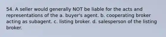 54. A seller would generally NOT be liable for the acts and representations of the a. buyer's agent. b. cooperating broker acting as subagent. c. listing broker. d. salesperson of the listing broker.