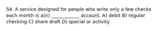 54. A service designed for people who write only a few checks each month is a(n) ____________ account. A) debit B) regular checking C) share draft D) special or activity