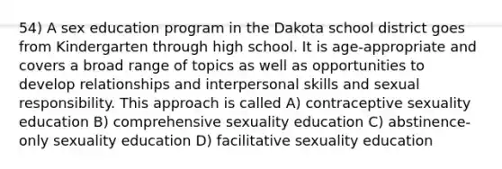 54) A sex education program in the Dakota school district goes from Kindergarten through high school. It is age-appropriate and covers a broad range of topics as well as opportunities to develop relationships and interpersonal skills and sexual responsibility. This approach is called A) contraceptive sexuality education B) comprehensive sexuality education C) abstinence-only sexuality education D) facilitative sexuality education