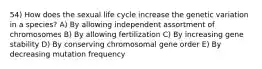 54) How does the sexual life cycle increase the genetic variation in a species? A) By allowing independent assortment of chromosomes B) By allowing fertilization C) By increasing gene stability D) By conserving chromosomal gene order E) By decreasing mutation frequency