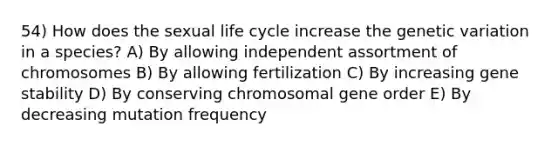 54) How does the sexual life cycle increase the genetic variation in a species? A) By allowing independent assortment of chromosomes B) By allowing fertilization C) By increasing gene stability D) By conserving chromosomal gene order E) By decreasing mutation frequency