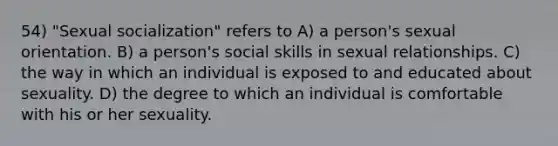 54) "Sexual socialization" refers to A) a person's sexual orientation. B) a person's social skills in sexual relationships. C) the way in which an individual is exposed to and educated about sexuality. D) the degree to which an individual is comfortable with his or her sexuality.