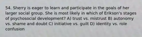 54. Sherry is eager to learn and participate in the goals of her larger social group. She is most likely in which of Erikson's stages of psychosocial development? A) trust vs. mistrust B) autonomy vs. shame and doubt C) initiative vs. guilt D) identity vs. role confusion