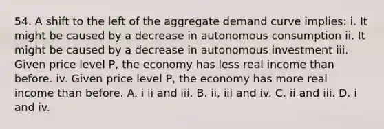 54. A shift to the left of the aggregate demand curve implies: i. It might be caused by a decrease in autonomous consumption ii. It might be caused by a decrease in autonomous investment iii. Given price level P, the economy has less real income than before. iv. Given price level P, the economy has more real income than before. A. i ii and iii. B. ii, iii and iv. C. ii and iii. D. i and iv.