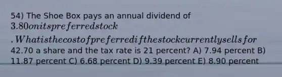 54) The Shoe Box pays an annual dividend of 3.80 on its preferred stock. What is the cost of preferred if the stock currently sells for42.70 a share and the tax rate is 21 percent? A) 7.94 percent B) 11.87 percent C) 6.68 percent D) 9.39 percent E) 8.90 percent