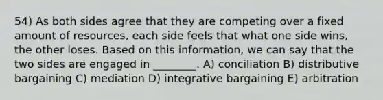 54) As both sides agree that they are competing over a fixed amount of resources, each side feels that what one side wins, the other loses. Based on this information, we can say that the two sides are engaged in ________. A) conciliation B) distributive bargaining C) mediation D) integrative bargaining E) arbitration