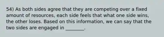 54) As both sides agree that they are competing over a fixed amount of resources, each side feels that what one side wins, the other loses. Based on this information, we can say that the two sides are engaged in ________.