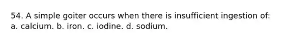 54. A simple goiter occurs when there is insufficient ingestion of: a. calcium. b. iron. c. iodine. d. sodium.