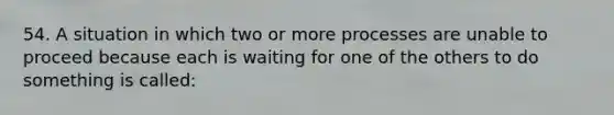 54. A situation in which two or more processes are unable to proceed because each is waiting for one of the others to do something is called: