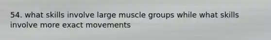 54. what skills involve large muscle groups while what skills involve more exact movements