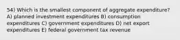 54) Which is the smallest component of aggregate expenditure? A) planned investment expenditures B) consumption expenditures C) government expenditures D) net export expenditures E) federal government tax revenue