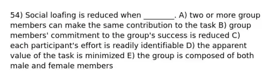 54) Social loafing is reduced when ________. A) two or more group members can make the same contribution to the task B) group members' commitment to the group's success is reduced C) each participant's effort is readily identifiable D) the apparent value of the task is minimized E) the group is composed of both male and female members