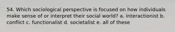 54. Which sociological perspective is focused on how individuals make sense of or interpret their social world? a. interactionist b. conflict c. functionalist d. societalist e. all of these