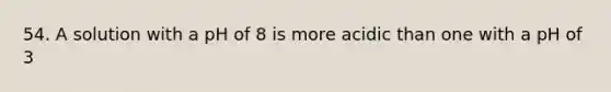 54. A solution with a pH of 8 is more acidic than one with a pH of 3