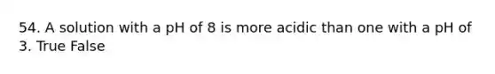 54. A solution with a pH of 8 is more acidic than one with a pH of 3. True False