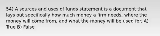 54) A sources and uses of funds statement is a document that lays out specifically how much money a firm needs, where the money will come from, and what the money will be used for. A) True B) False