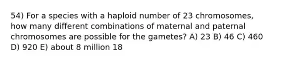 54) For a species with a haploid number of 23 chromosomes, how many different combinations of maternal and paternal chromosomes are possible for the gametes? A) 23 B) 46 C) 460 D) 920 E) about 8 million 18