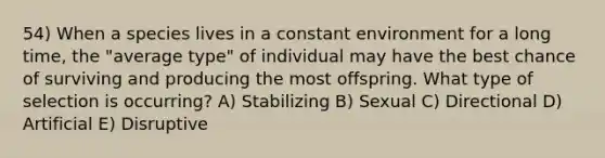 54) When a species lives in a constant environment for a long time, the "average type" of individual may have the best chance of surviving and producing the most offspring. What type of selection is occurring? A) Stabilizing B) Sexual C) Directional D) Artificial E) Disruptive