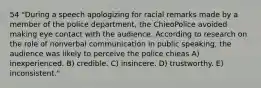 54 "During a speech apologizing for racial remarks made by a member of the police department, the ChieoPolice avoided making eye contact with the audience. According to research on the role of nonverbal communication in public speaking, the audience was likely to perceive the police chieas A) inexperienced. B) credible. C) insincere. D) trustworthy. E) inconsistent."