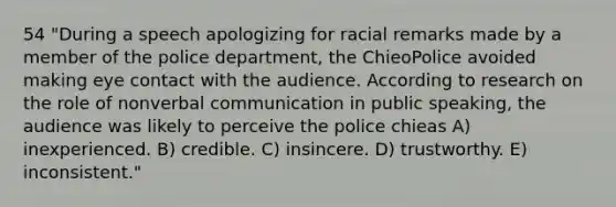 54 "During a speech apologizing for racial remarks made by a member of the police department, the ChieoPolice avoided making eye contact with the audience. According to research on the role of nonverbal communication in public speaking, the audience was likely to perceive the police chieas A) inexperienced. B) credible. C) insincere. D) trustworthy. E) inconsistent."