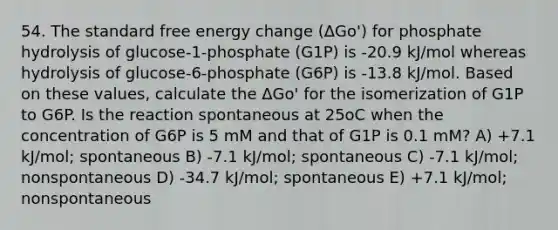 54. The standard free energy change (ΔGo') for phosphate hydrolysis of glucose-1-phosphate (G1P) is -20.9 kJ/mol whereas hydrolysis of glucose-6-phosphate (G6P) is -13.8 kJ/mol. Based on these values, calculate the ΔGo' for the isomerization of G1P to G6P. Is the reaction spontaneous at 25oC when the concentration of G6P is 5 mM and that of G1P is 0.1 mM? A) +7.1 kJ/mol; spontaneous B) -7.1 kJ/mol; spontaneous C) -7.1 kJ/mol; nonspontaneous D) -34.7 kJ/mol; spontaneous E) +7.1 kJ/mol; nonspontaneous