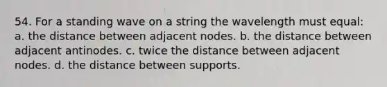 54. For a standing wave on a string the wavelength must equal: a. the distance between adjacent nodes. b. the distance between adjacent antinodes. c. twice the distance between adjacent nodes. d. the distance between supports.