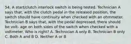 54. A start/clutch interlock switch is being tested. Technician A says that, with the clutch pedal in the released position, the switch should have continuity when checked with an ohmmeter. Technician B says that, with the pedal depressed, there should be volt- age on both sides of the switch when checked with a voltmeter. Who is right? A. Technician A only B. Technician B only C. Both A and B D. Neither A or B