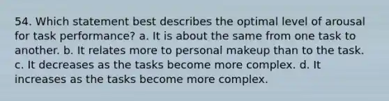 54. Which statement best describes the optimal level of arousal for task performance? a. It is about the same from one task to another. b. It relates more to personal makeup than to the task. c. It decreases as the tasks become more complex. d. It increases as the tasks become more complex.