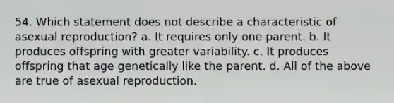 54. Which statement does not describe a characteristic of asexual reproduction? a. It requires only one parent. b. It produces offspring with greater variability. c. It produces offspring that age genetically like the parent. d. All of the above are true of asexual reproduction.