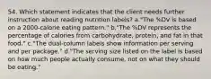 54. Which statement indicates that the client needs further instruction about reading nutrition labels? a."The %DV is based on a 2000-calorie eating pattern." b."The %DV represents the percentage of calories from carbohydrate, protein, and fat in that food." c."The dual-column labels show information per serving and per package." d."The serving size listed on the label is based on how much people actually consume, not on what they should be eating."