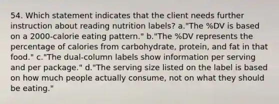 54. Which statement indicates that the client needs further instruction about reading nutrition labels? a."The %DV is based on a 2000-calorie eating pattern." b."The %DV represents the percentage of calories from carbohydrate, protein, and fat in that food." c."The dual-column labels show information per serving and per package." d."The serving size listed on the label is based on how much people actually consume, not on what they should be eating."